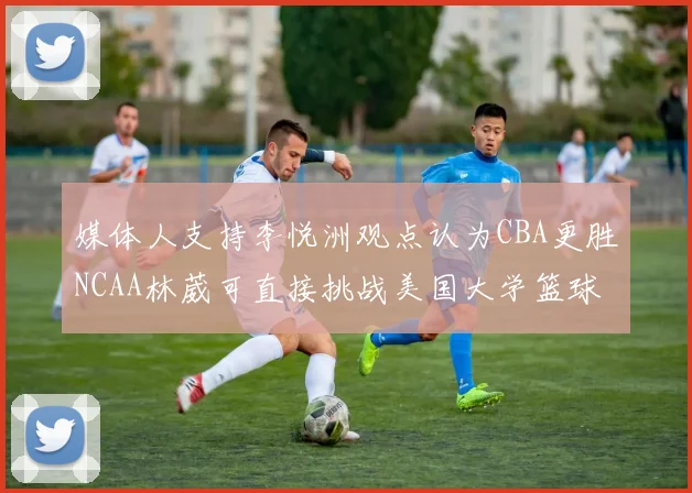 媒体人支持李悦洲观点认为CBA更胜NCAA林葳可直接挑战美国大学篮球