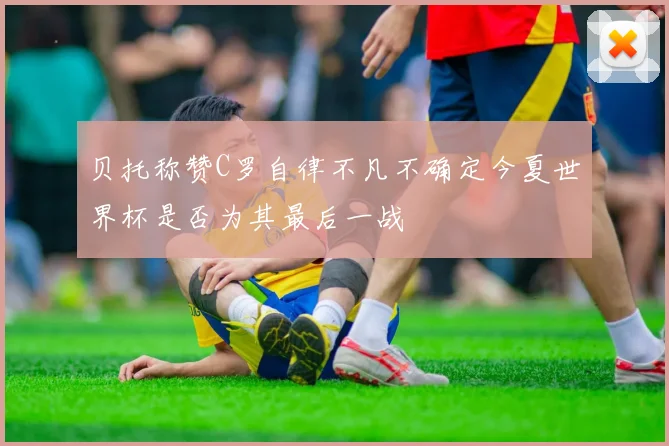 贝托称赞C罗自律不凡不确定今夏世界杯是否为其最后一战