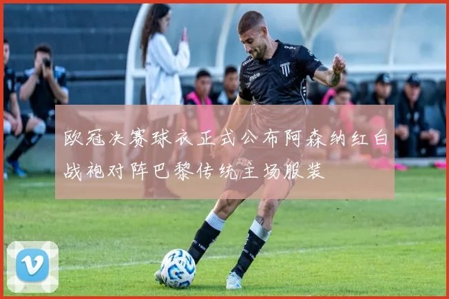 欧冠决赛球衣正式公布阿森纳红白战袍对阵巴黎传统主场服装