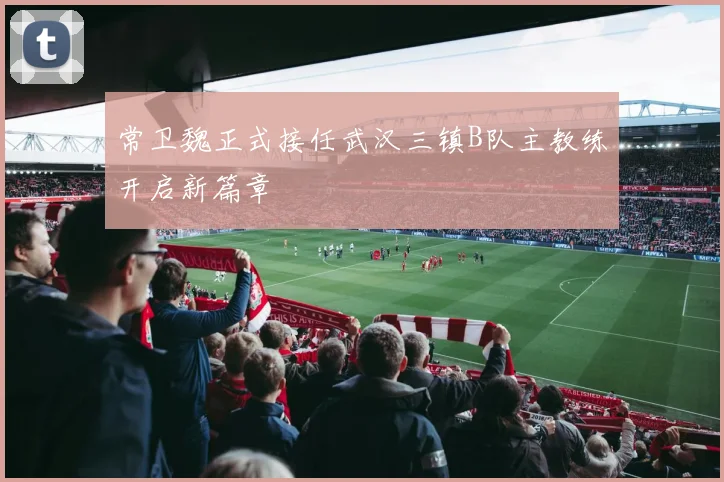 常卫魏正式接任武汉三镇B队主教练开启新篇章