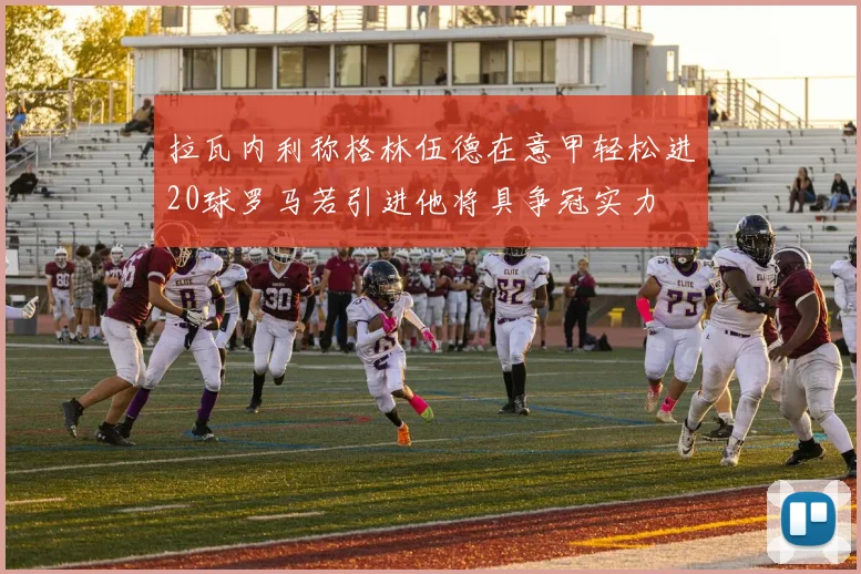 拉瓦内利称格林伍德在意甲轻松进20球罗马若引进他将具争冠实力