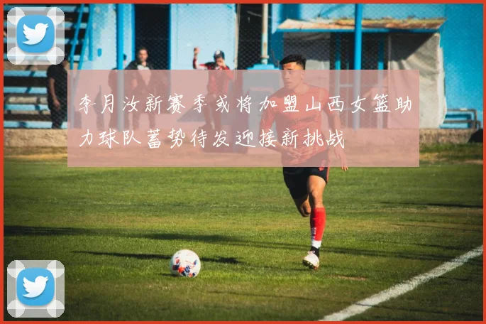 李月汝新赛季或将加盟山西女篮助力球队蓄势待发迎接新挑战