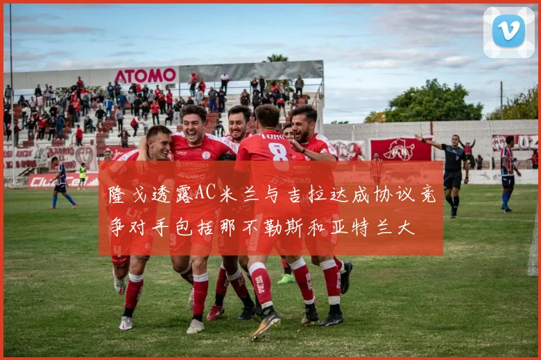 隆戈透露AC米兰与吉拉达成协议竞争对手包括那不勒斯和亚特兰大