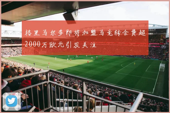 格里马尔多即将加盟马竞转会费超2000万欧元引发关注