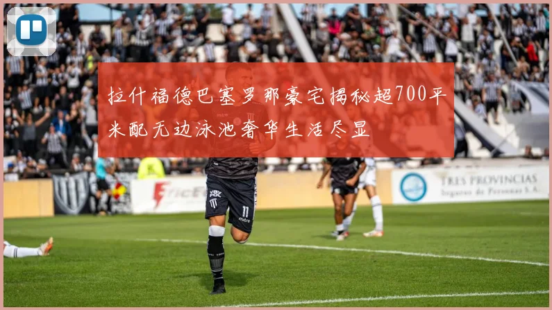 拉什福德巴塞罗那豪宅揭秘超700平米配无边泳池奢华生活尽显