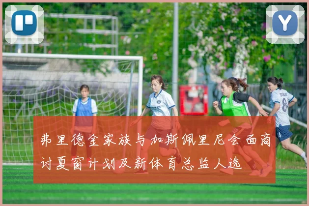 弗里德金家族与加斯佩里尼会面商讨夏窗计划及新体育总监人选