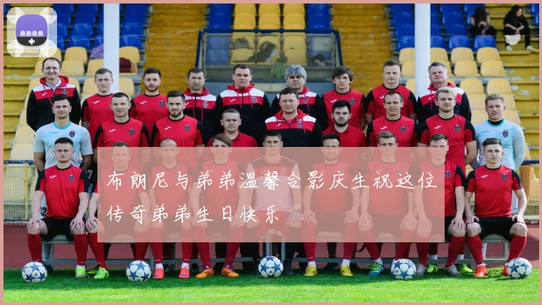 布朗尼与弟弟温馨合影庆生祝这位传奇弟弟生日快乐