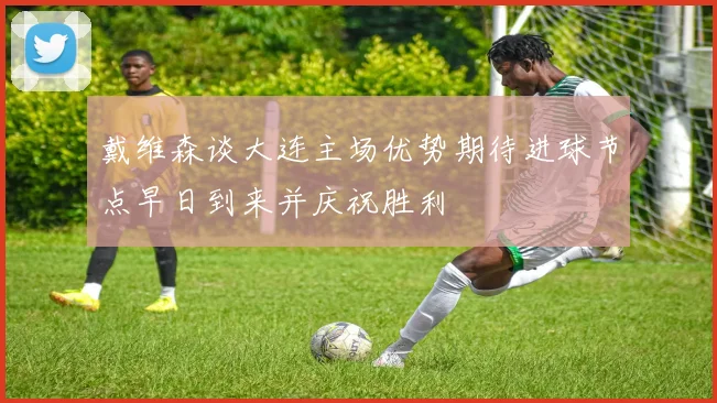 戴维森谈大连主场优势期待进球节点早日到来并庆祝胜利