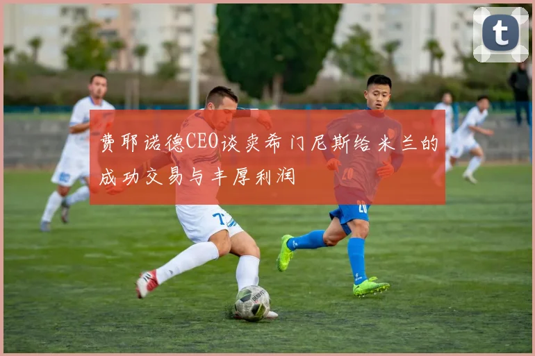 费耶诺德CEO谈卖希门尼斯给米兰的成功交易与丰厚利润