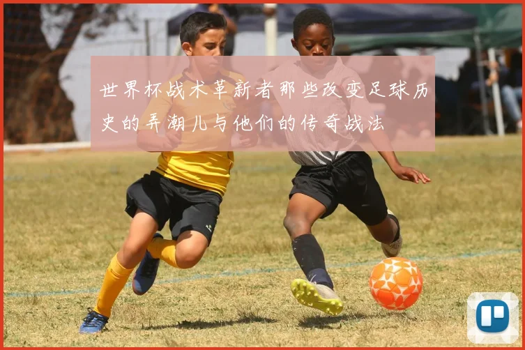 世界杯战术革新者那些改变足球历史的弄潮儿与他们的传奇战法
