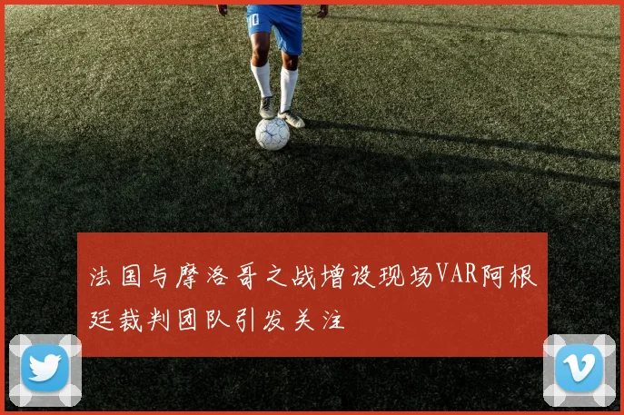 法国与摩洛哥之战增设现场VAR阿根廷裁判团队引发关注