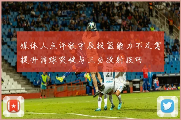 媒体人点评张宇辰投篮能力不足需提升持球突破与三分投射技巧