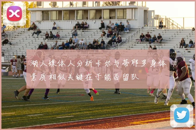 湖人媒体人分析卡尔与蒂耶罗身体素质相似关键在于能否留队