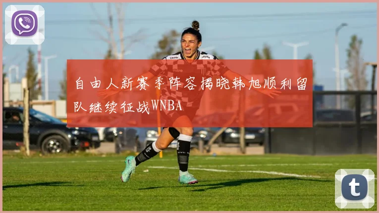 自由人新赛季阵容揭晓韩旭顺利留队继续征战WNBA