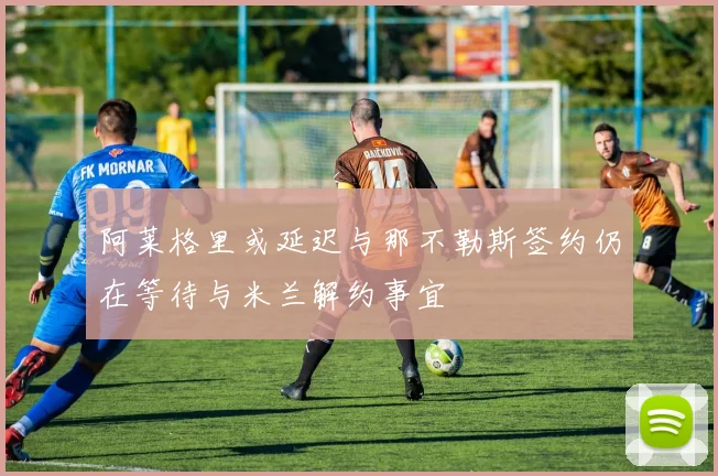 阿莱格里或延迟与那不勒斯签约仍在等待与米兰解约事宜