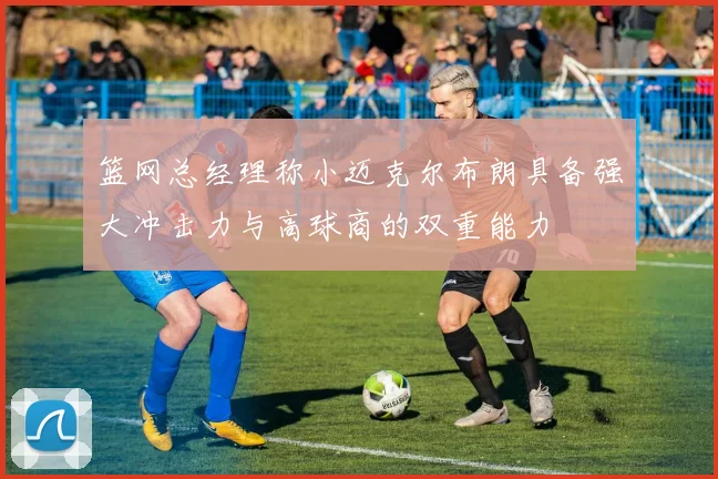 篮网总经理称小迈克尔布朗具备强大冲击力与高球商的双重能力