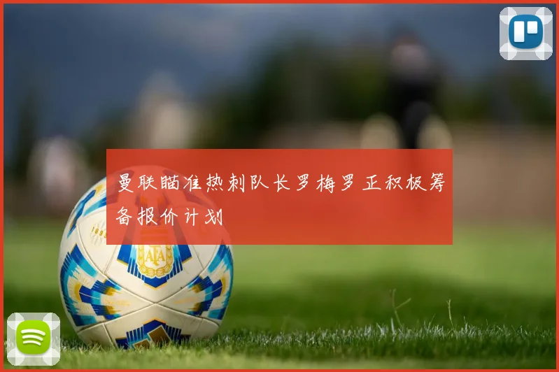 曼联瞄准热刺队长罗梅罗正积极筹备报价计划