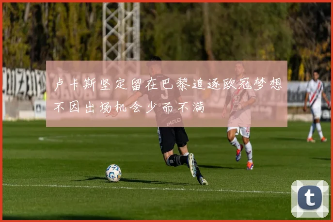 卢卡斯坚定留在巴黎追逐欧冠梦想不因出场机会少而不满