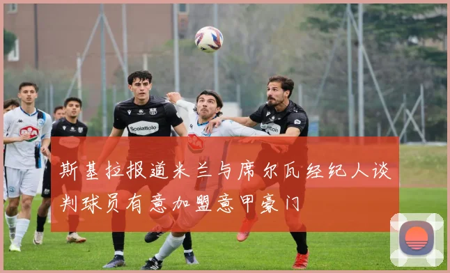 斯基拉报道米兰与席尔瓦经纪人谈判球员有意加盟意甲豪门
